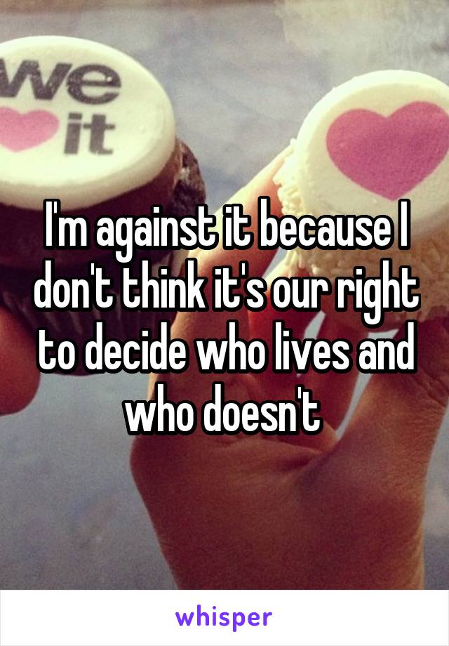 I'm against it because I don't think it's our right to decide who lives and who doesn't 