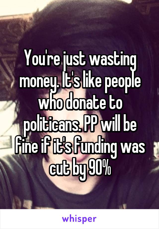 You're just wasting money. It's like people who donate to politicans. PP will be fine if it's funding was cut by 90%