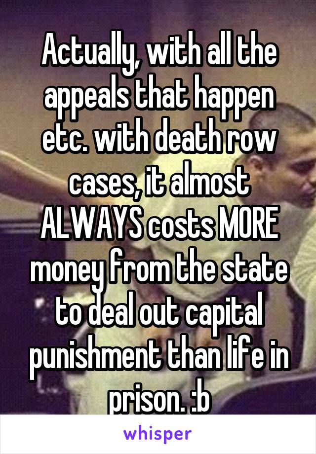 Actually, with all the appeals that happen etc. with death row cases, it almost ALWAYS costs MORE money from the state to deal out capital punishment than life in prison. :b