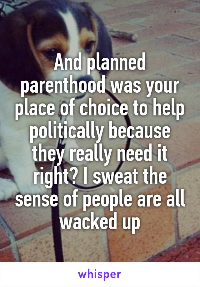 And planned parenthood was your place of choice to help politically because they really need it right? I sweat the sense of people are all wacked up