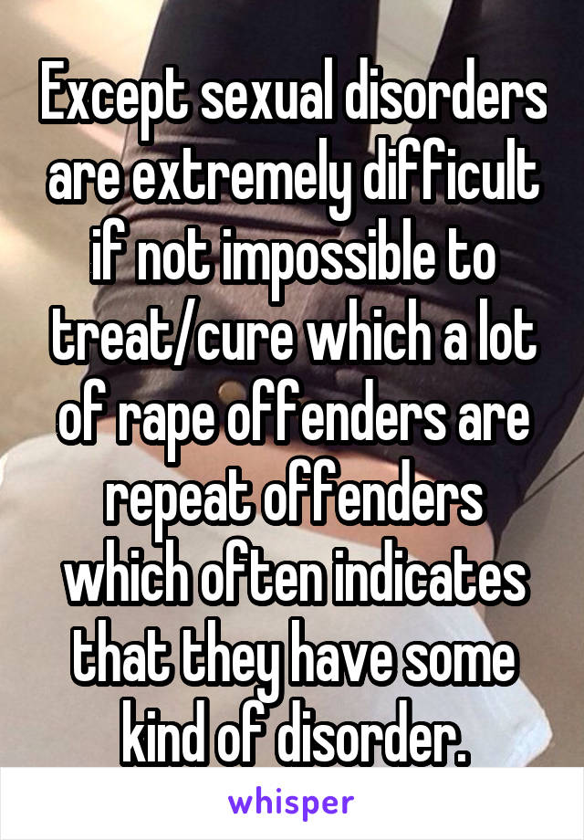 Except sexual disorders are extremely difficult if not impossible to treat/cure which a lot of rape offenders are repeat offenders which often indicates that they have some kind of disorder.