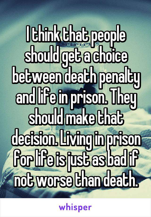 I think that people should get a choice between death penalty and life in prison. They should make that decision. Living in prison for life is just as bad if not worse than death.