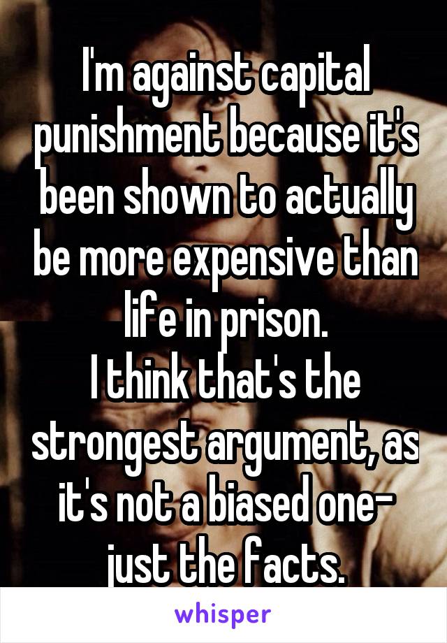 I'm against capital punishment because it's been shown to actually be more expensive than life in prison.
I think that's the strongest argument, as it's not a biased one- just the facts.