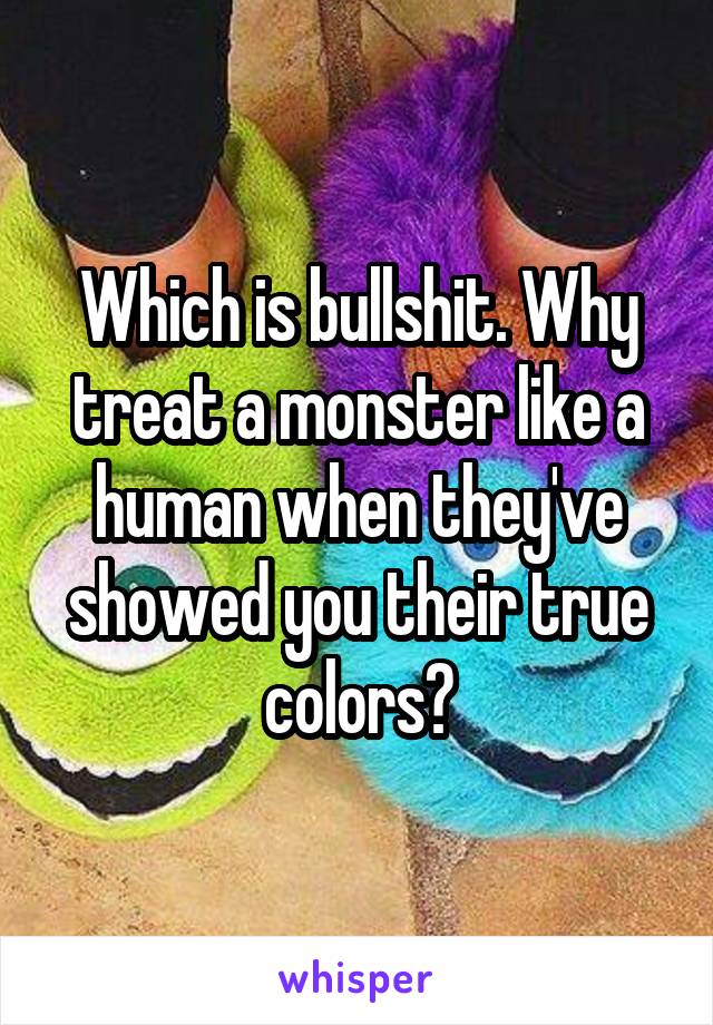 Which is bullshit. Why treat a monster like a human when they've showed you their true colors?