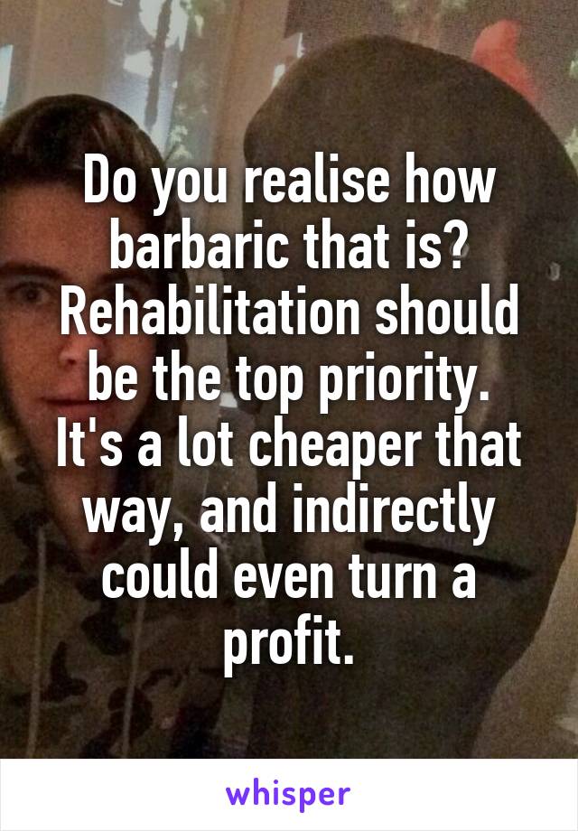 Do you realise how barbaric that is?
Rehabilitation should be the top priority.
It's a lot cheaper that way, and indirectly could even turn a profit.