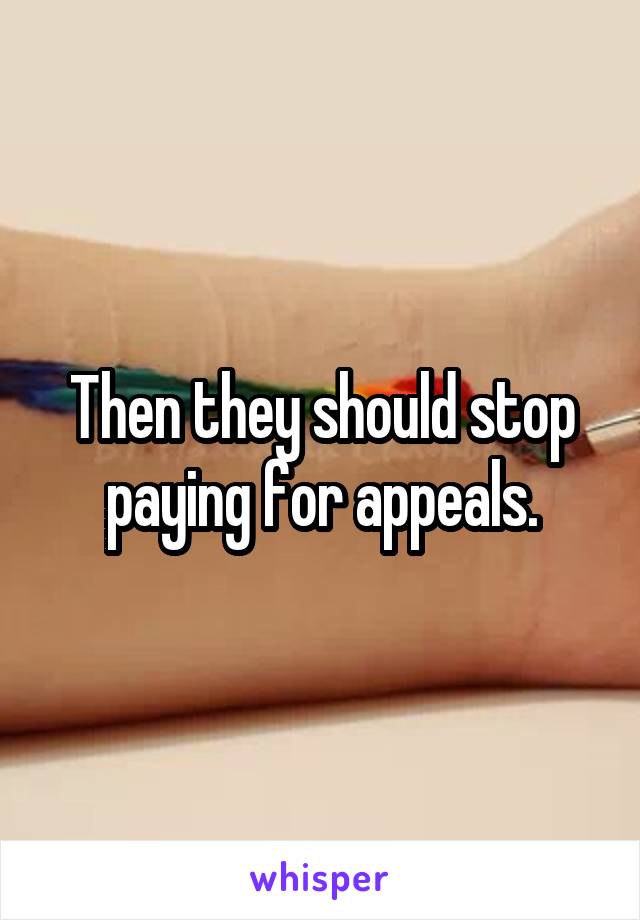 Then they should stop paying for appeals.