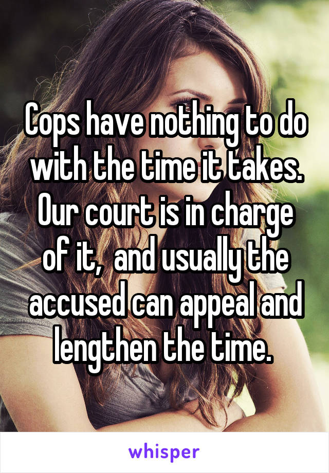 Cops have nothing to do with the time it takes. Our court is in charge of it,  and usually the accused can appeal and lengthen the time. 