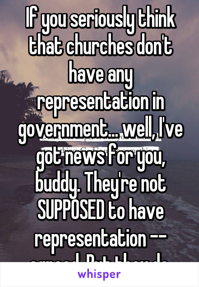 If you seriously think that churches don't have any representation in government... well, I've got news for you, buddy. They're not SUPPOSED to have representation -- agreed. But they do.