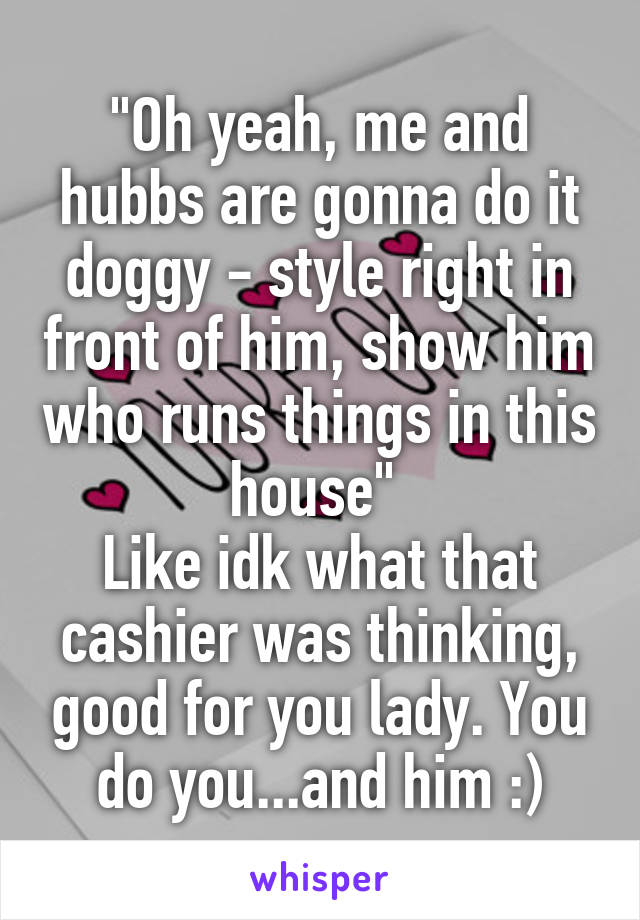 "Oh yeah, me and hubbs are gonna do it doggy - style right in front of him, show him who runs things in this house" 
Like idk what that cashier was thinking, good for you lady. You do you...and him :)