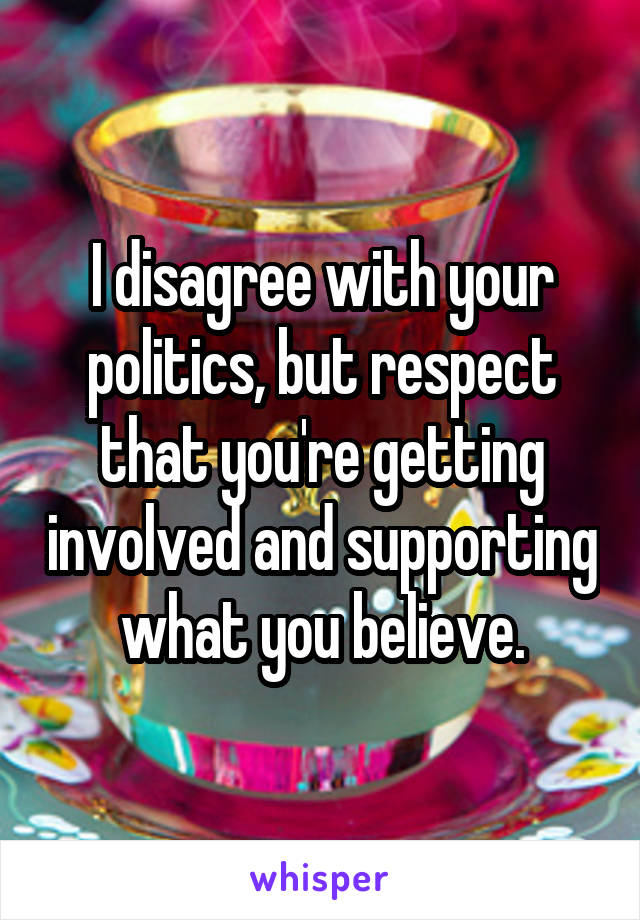 I disagree with your politics, but respect that you're getting involved and supporting what you believe.