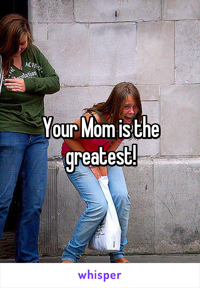 Your Mom is the greatest!