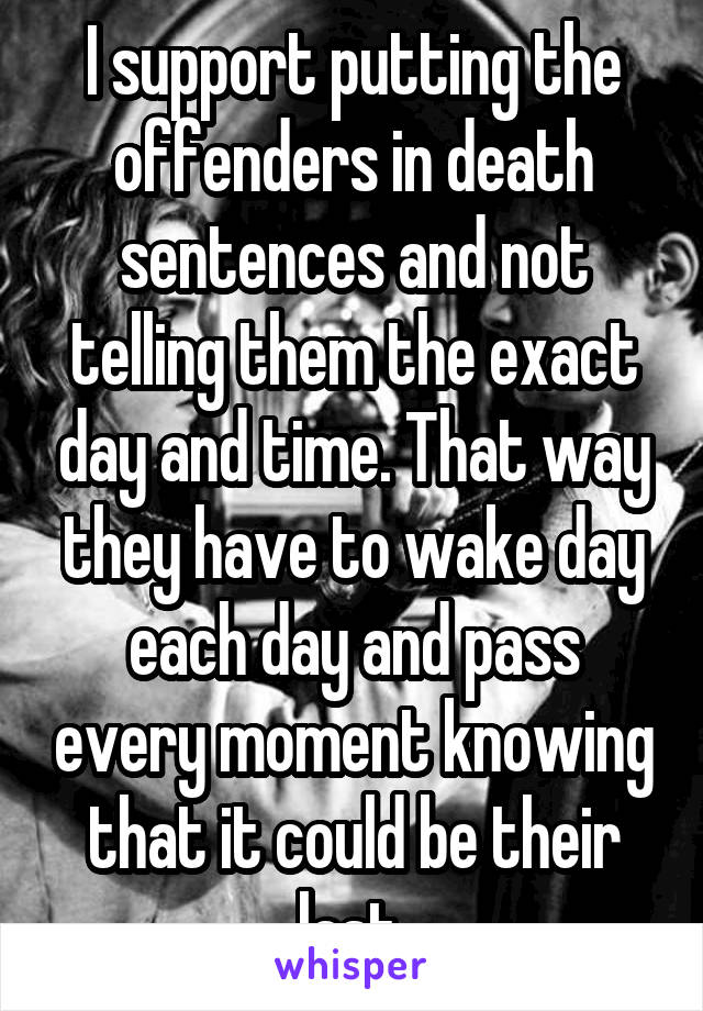 I support putting the offenders in death sentences and not telling them the exact day and time. That way they have to wake day each day and pass every moment knowing that it could be their last.