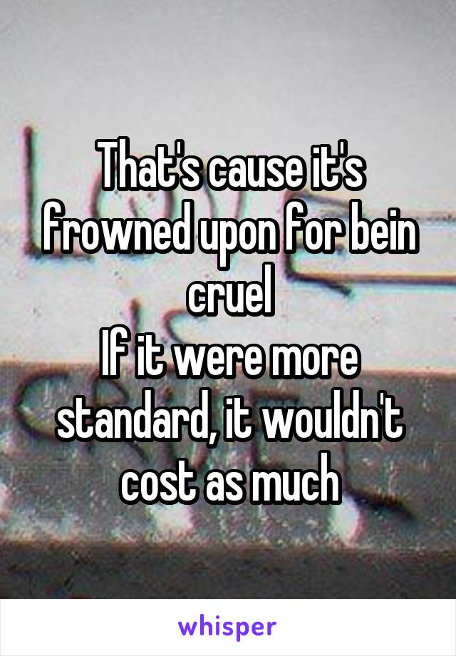 That's cause it's frowned upon for bein cruel
If it were more standard, it wouldn't cost as much