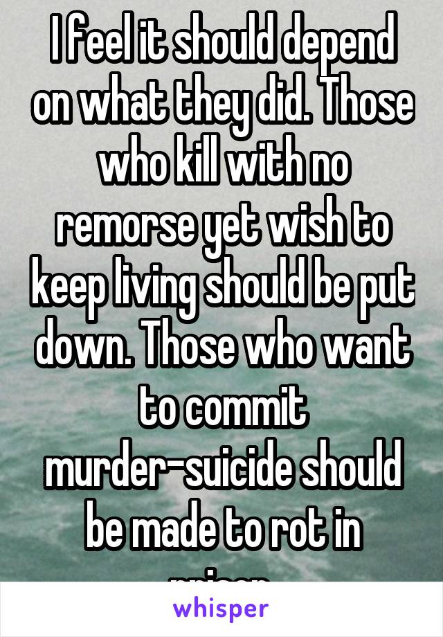 I feel it should depend on what they did. Those who kill with no remorse yet wish to keep living should be put down. Those who want to commit murder-suicide should be made to rot in prison.