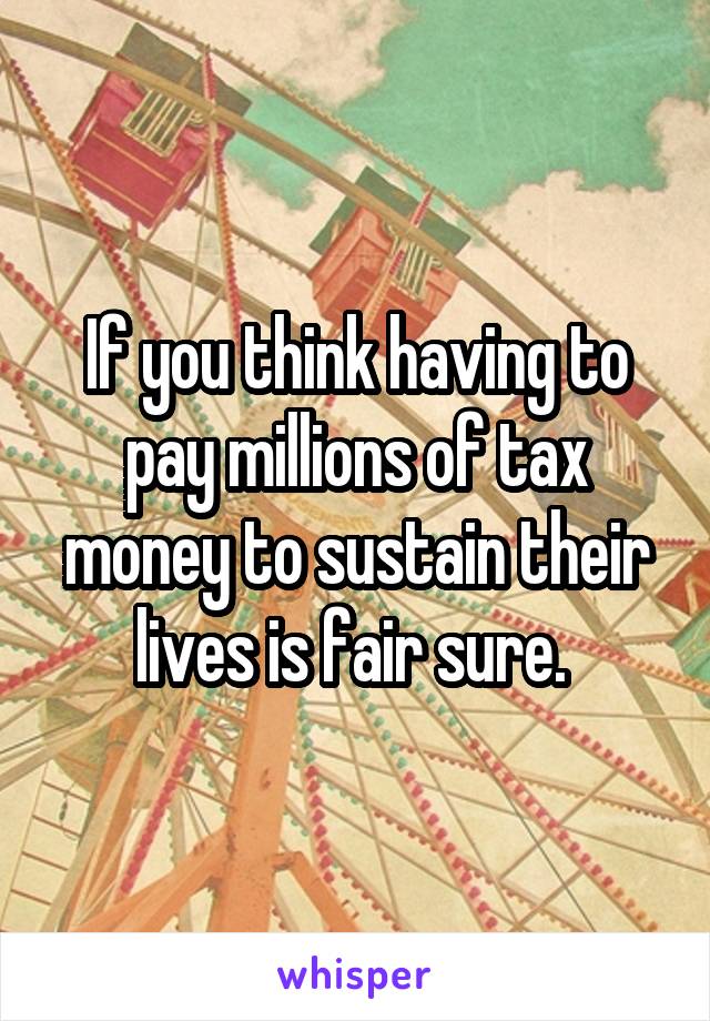 If you think having to pay millions of tax money to sustain their lives is fair sure. 