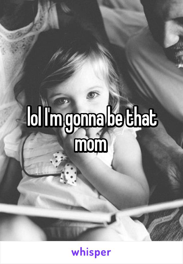 lol I'm gonna be that mom 