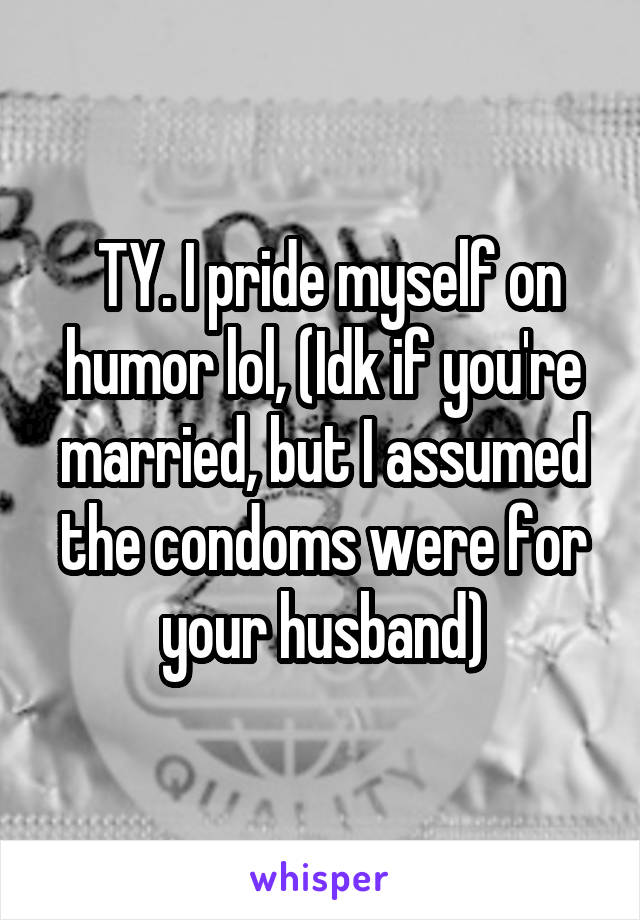  TY. I pride myself on humor lol, (Idk if you're married, but I assumed the condoms were for your husband)