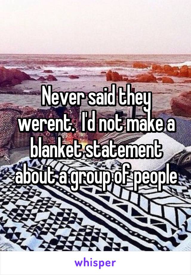 Never said they werent.  I'd not make a blanket statement about a group of people