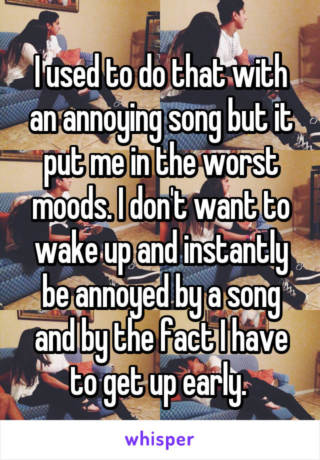 I used to do that with an annoying song but it put me in the worst moods. I don't want to wake up and instantly be annoyed by a song and by the fact I have to get up early. 