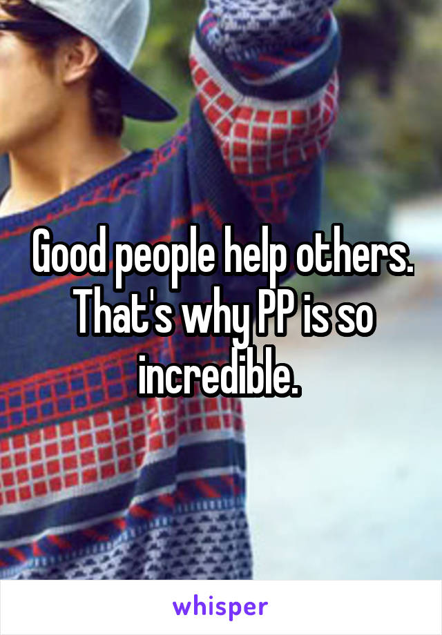 Good people help others. That's why PP is so incredible. 