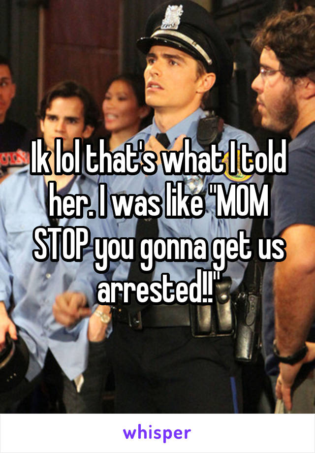 Ik lol that's what I told her. I was like "MOM STOP you gonna get us arrested!!"