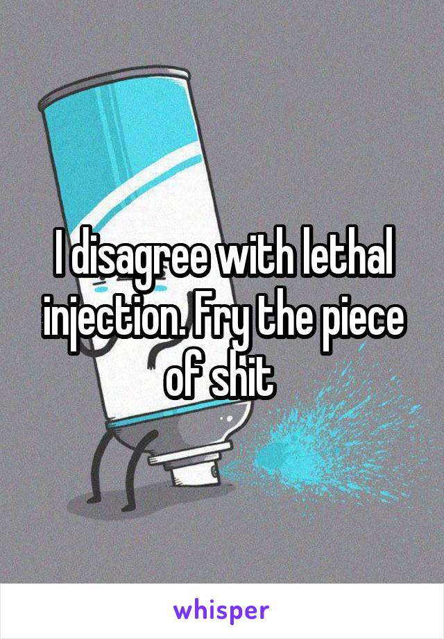 I disagree with lethal injection. Fry the piece of shit 