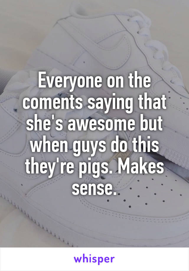 Everyone on the coments saying that she's awesome but when guys do this they're pigs. Makes sense.