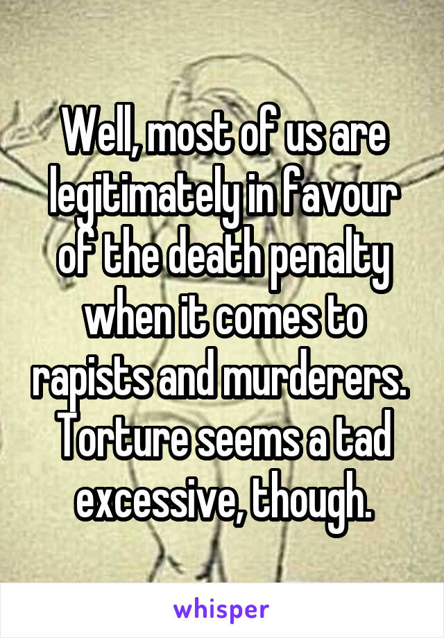 Well, most of us are legitimately in favour of the death penalty when it comes to rapists and murderers. 
Torture seems a tad excessive, though.