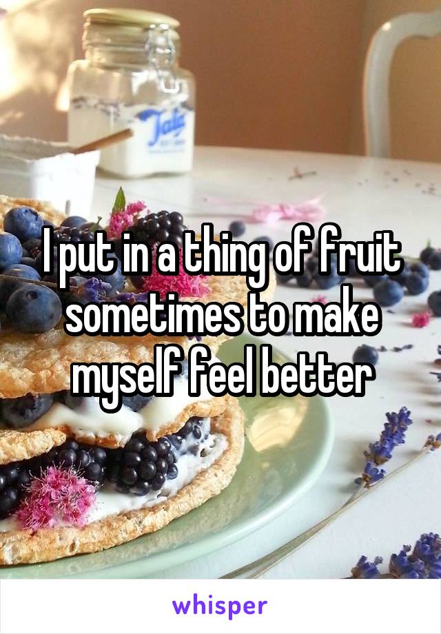 I put in a thing of fruit sometimes to make myself feel better