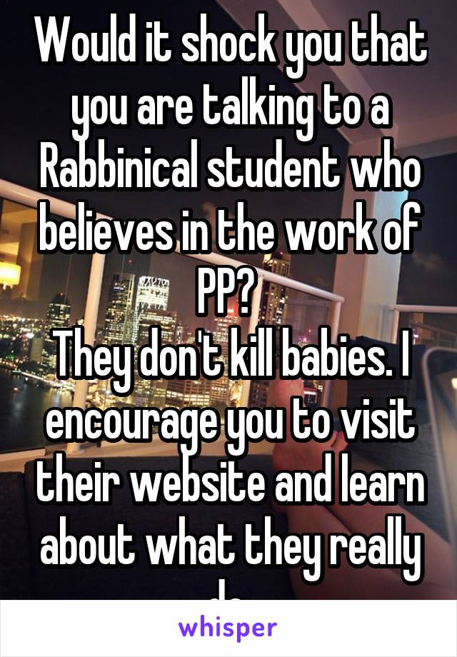 Would it shock you that you are talking to a Rabbinical student who believes in the work of PP? 
They don't kill babies. I encourage you to visit their website and learn about what they really do 