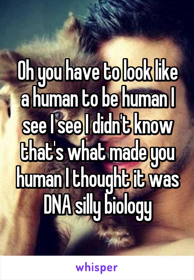 Oh you have to look like a human to be human I see I see I didn't know that's what made you human I thought it was DNA silly biology