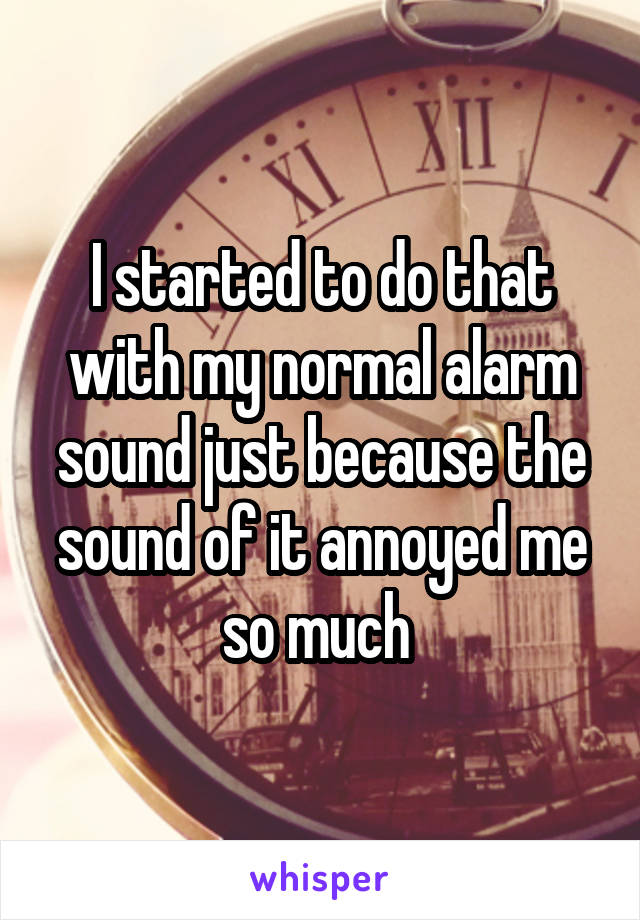 I started to do that with my normal alarm sound just because the sound of it annoyed me so much 