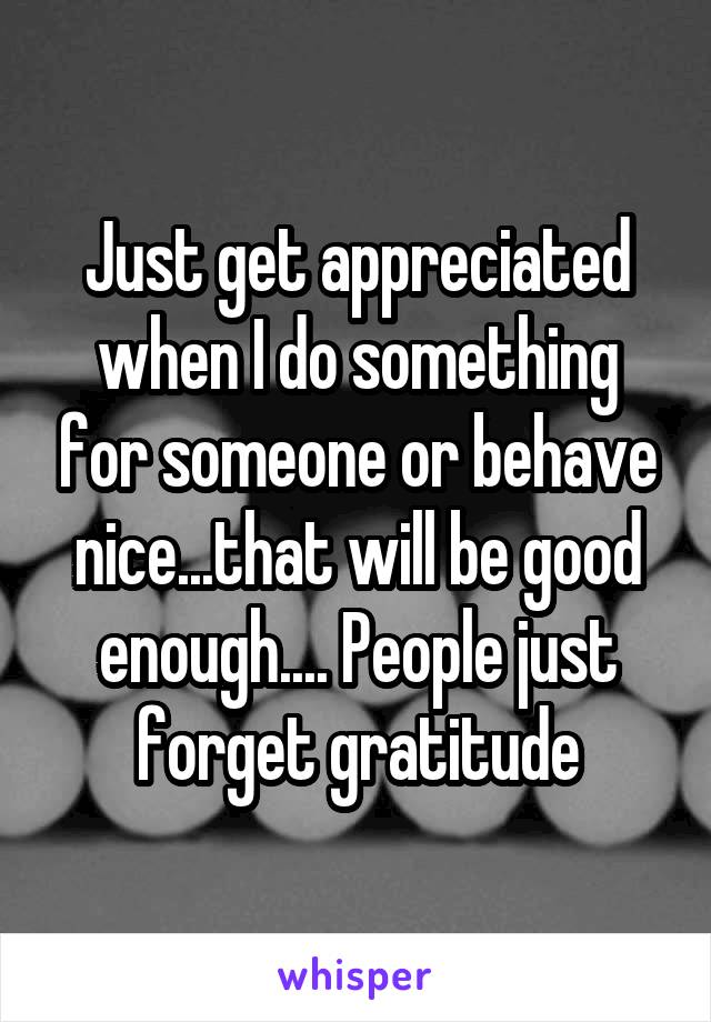 Just get appreciated when I do something for someone or behave nice...that will be good enough.... People just forget gratitude