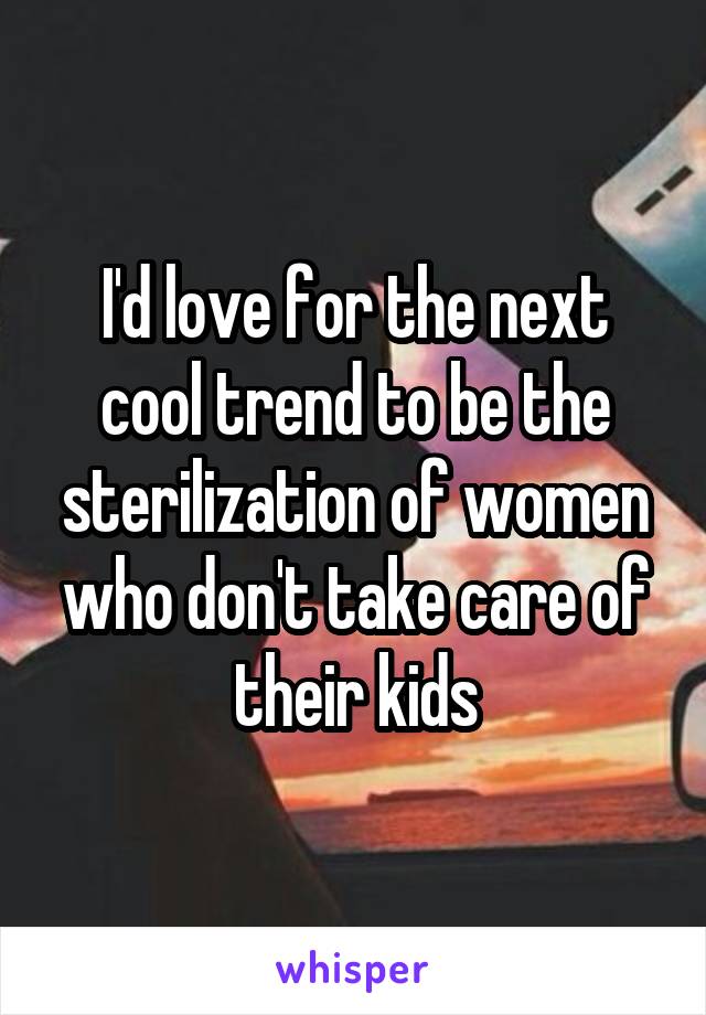 I'd love for the next cool trend to be the sterilization of women who don't take care of their kids