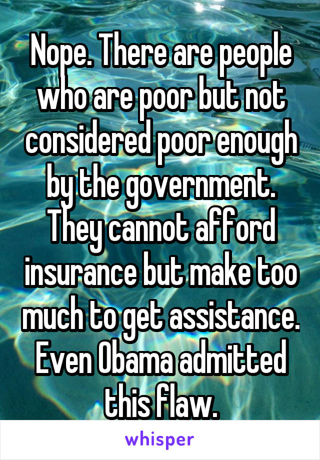 Nope. There are people who are poor but not considered poor enough by the government. They cannot afford insurance but make too much to get assistance. Even Obama admitted this flaw.