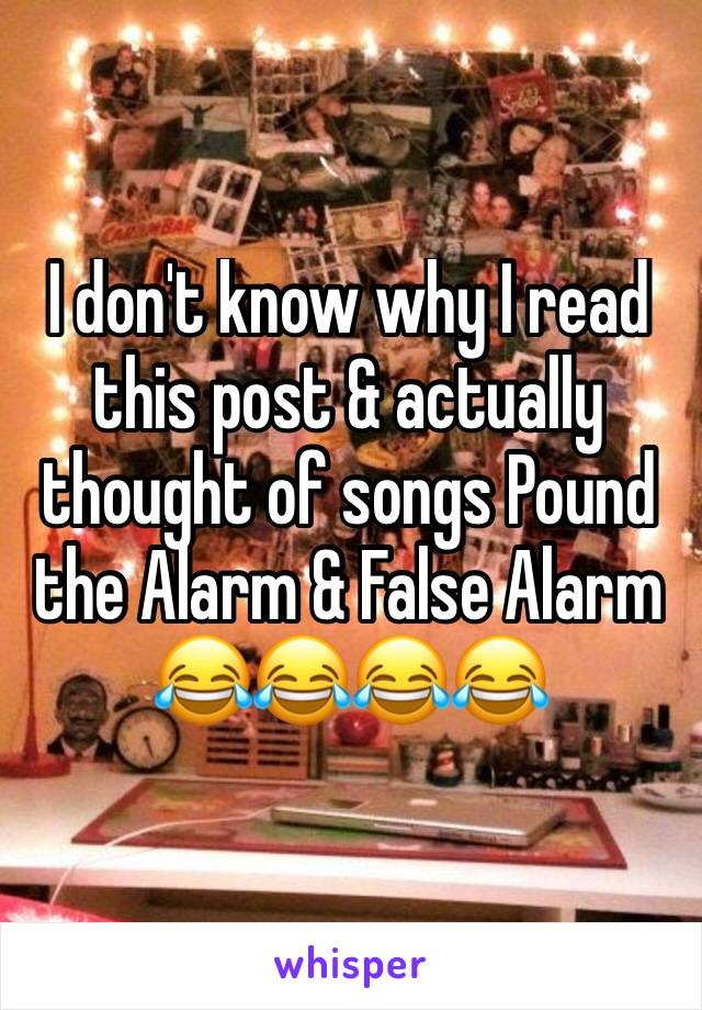 I don't know why I read this post & actually thought of songs Pound the Alarm & False Alarm
😂😂😂😂