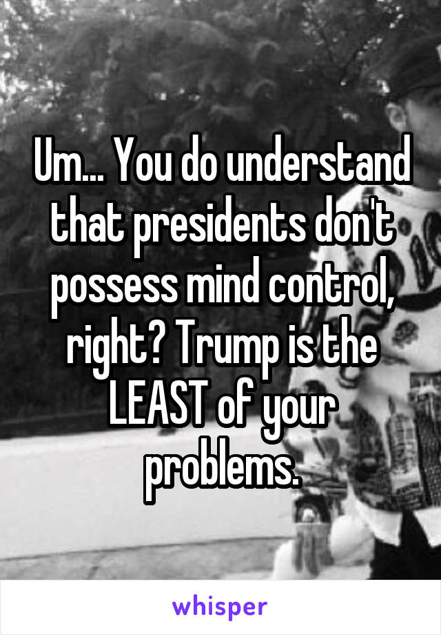 Um... You do understand that presidents don't possess mind control, right? Trump is the LEAST of your problems.