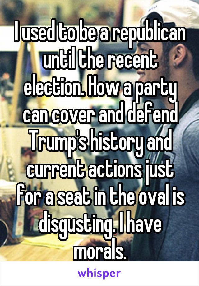 I used to be a republican until the recent election. How a party can cover and defend Trump's history and current actions just for a seat in the oval is disgusting. I have morals.