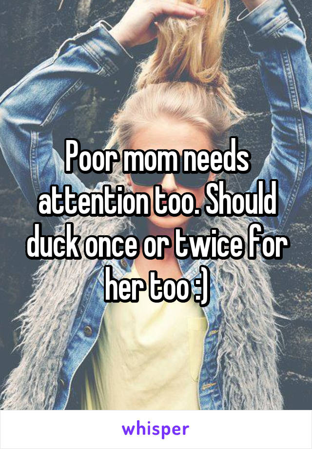 Poor mom needs attention too. Should duck once or twice for her too :)