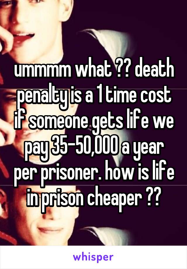 ummmm what ?? death penalty is a 1 time cost if someone gets life we pay 35-50,000 a year per prisoner. how is life in prison cheaper ??