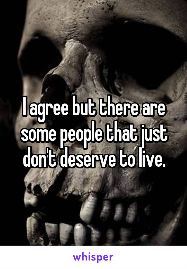 I agree but there are some people that just don't deserve to live.