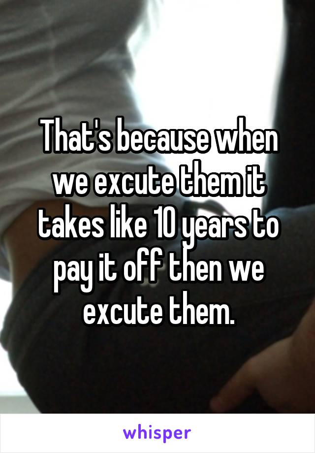 That's because when we excute them it takes like 10 years to pay it off then we excute them.