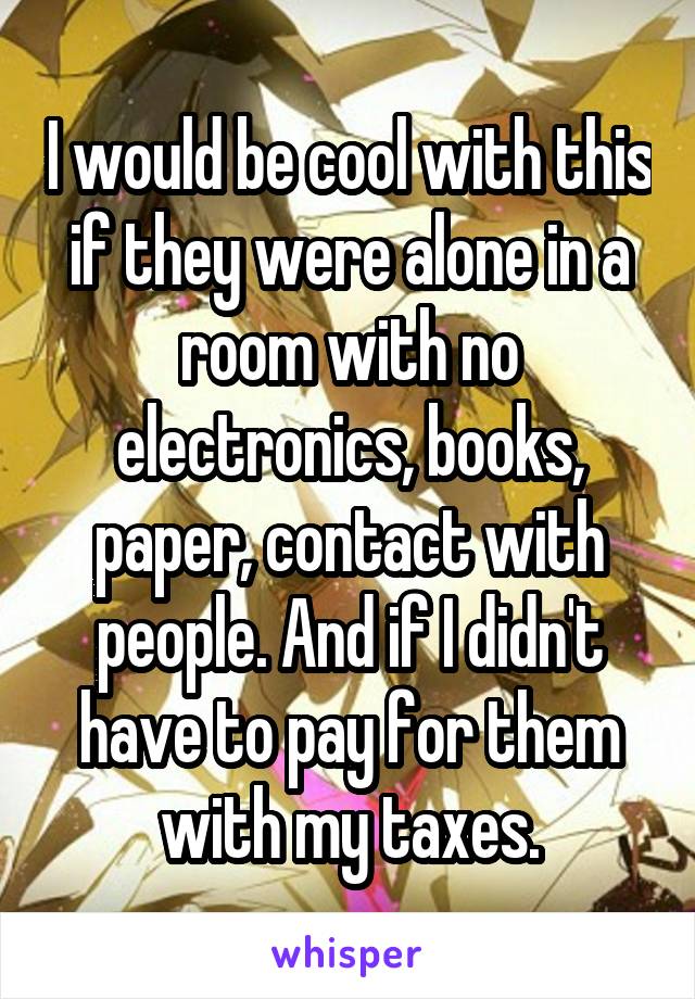 I would be cool with this if they were alone in a room with no electronics, books, paper, contact with people. And if I didn't have to pay for them with my taxes.