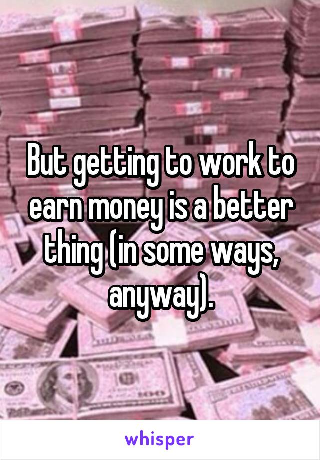 But getting to work to earn money is a better thing (in some ways, anyway).