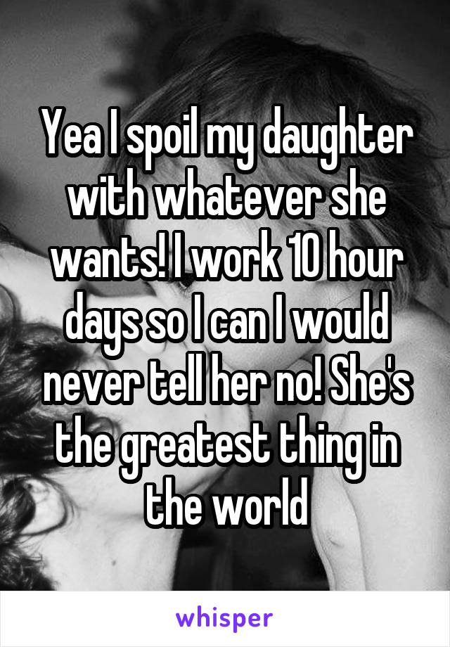 Yea I spoil my daughter with whatever she wants! I work 10 hour days so I can I would never tell her no! She's the greatest thing in the world