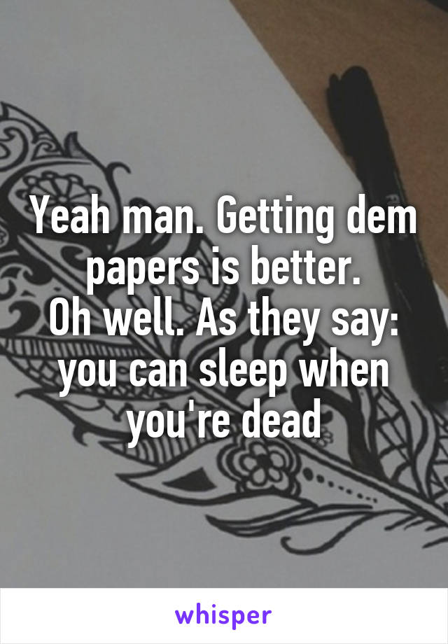 Yeah man. Getting dem papers is better.
Oh well. As they say: you can sleep when you're dead