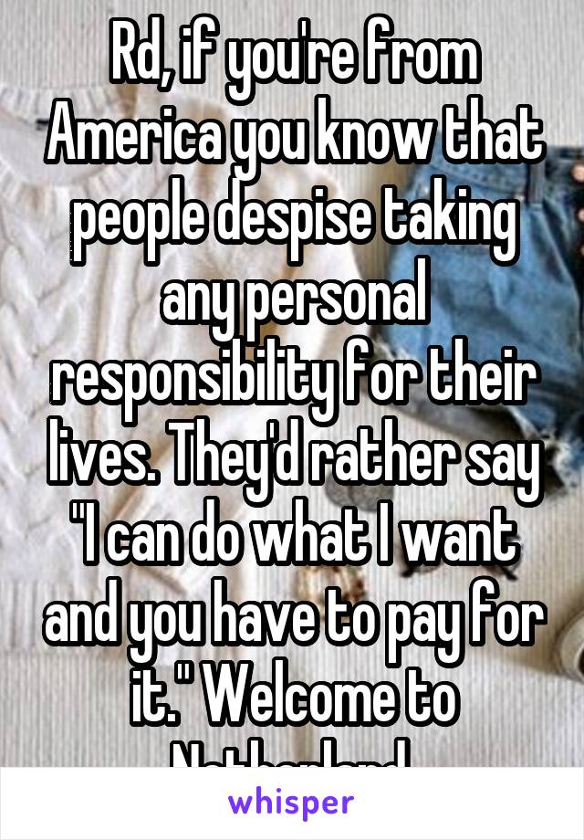 Rd, if you're from America you know that people despise taking any personal responsibility for their lives. They'd rather say "I can do what I want and you have to pay for it." Welcome to Netherland.