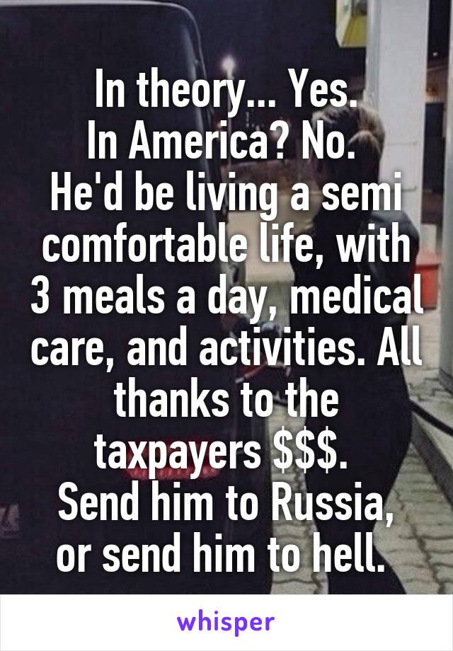 In theory... Yes.
In America? No. 
He'd be living a semi comfortable life, with 3 meals a day, medical care, and activities. All thanks to the taxpayers $$$. 
Send him to Russia, or send him to hell. 