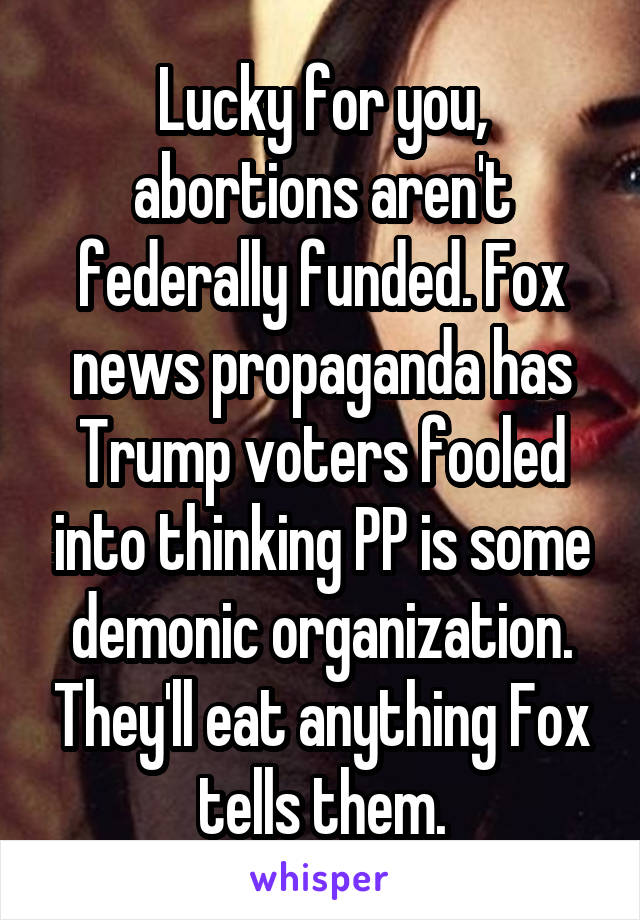 Lucky for you, abortions aren't federally funded. Fox news propaganda has Trump voters fooled into thinking PP is some demonic organization. They'll eat anything Fox tells them.