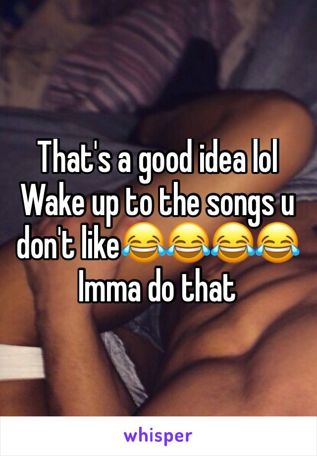 That's a good idea lol
Wake up to the songs u don't like😂😂😂😂
Imma do that